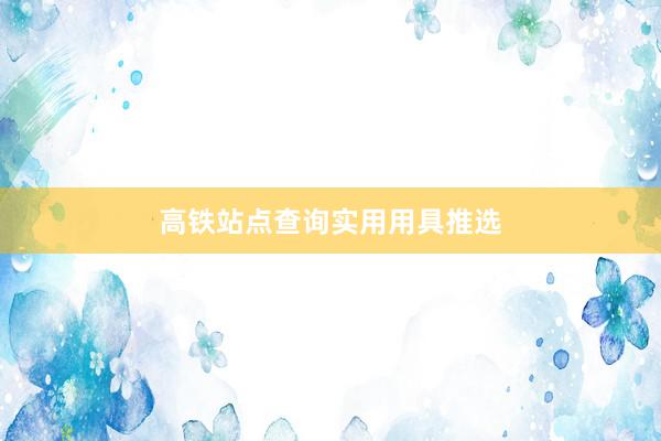 高铁站点查询实用用具推选
