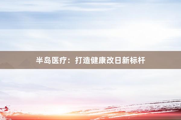 半岛医疗：打造健康改日新标杆