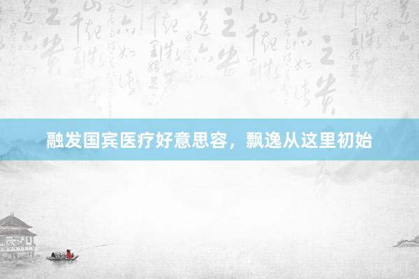 融发国宾医疗好意思容，飘逸从这里初始